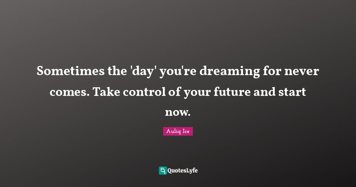 Sometimes the 'day' you're dreaming for never comes. Take control of your future and start now.