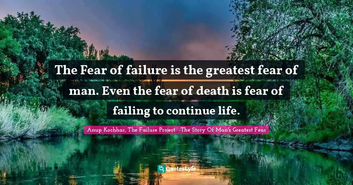 The Fear of failure is the greatest fear of man. Even the fear of death is fear of failing to continue life.