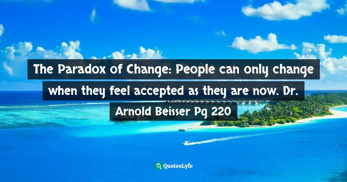 The Paradox of Change: People can only change when they feel accepted as they are now. Dr. Arnold Beisser Pg 220