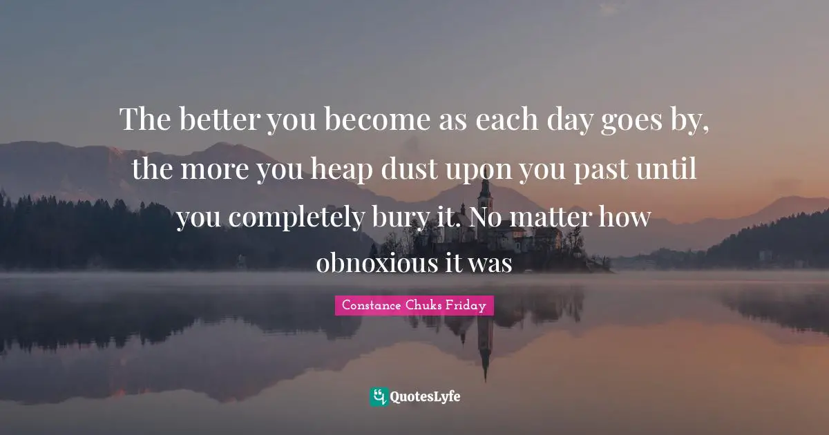 The better you become as each day goes by, the more you heap dust upon you past until you completely bury it. No matter how obnoxious it was