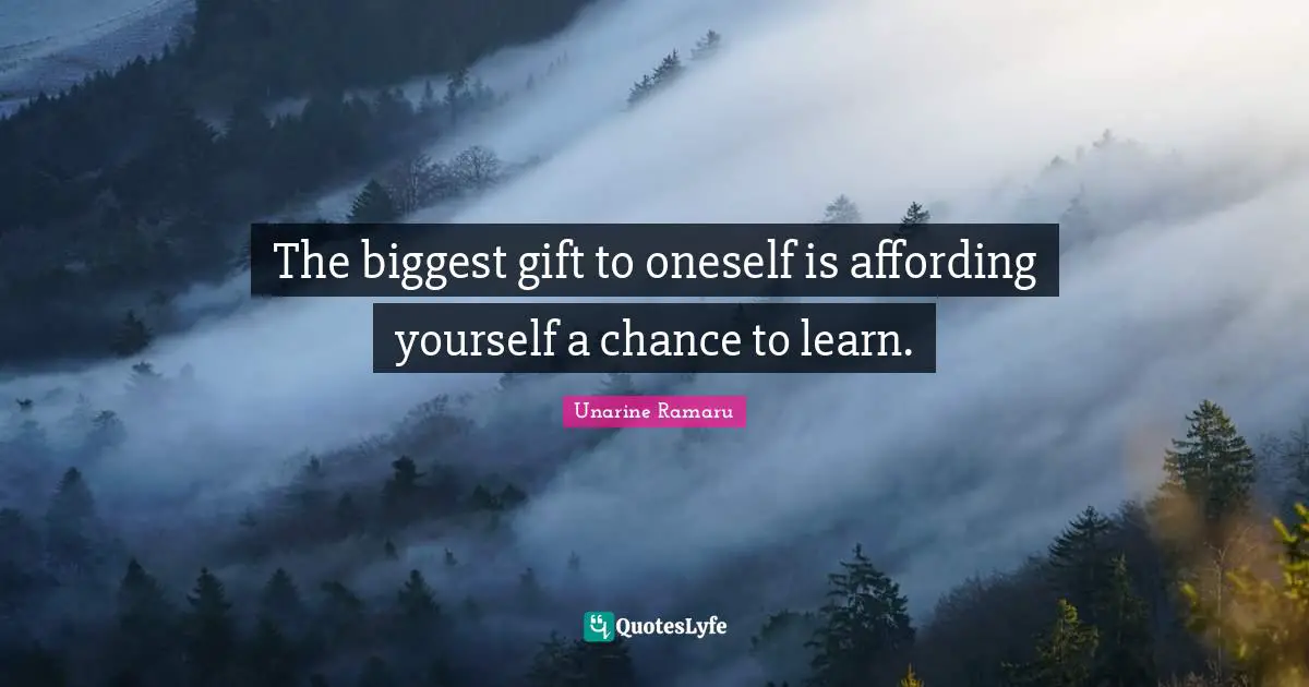 The biggest gift to oneself is affording yourself a chance to learn.