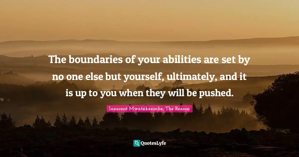 The boundaries of your abilities are set by no one else but yourself, ultimately, and it is up to you when they will be pushed.