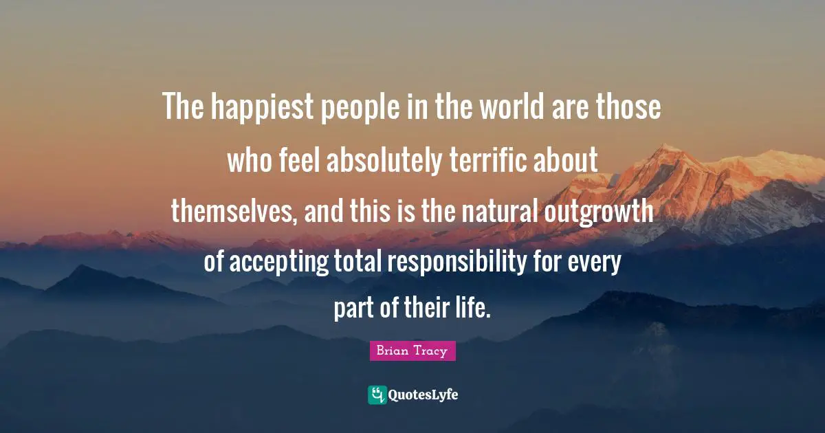 The happiest people in the world are those who feel absolutely terrific about themselves, and this is the natural outgrowth of accepting total responsibility for every part of their life.