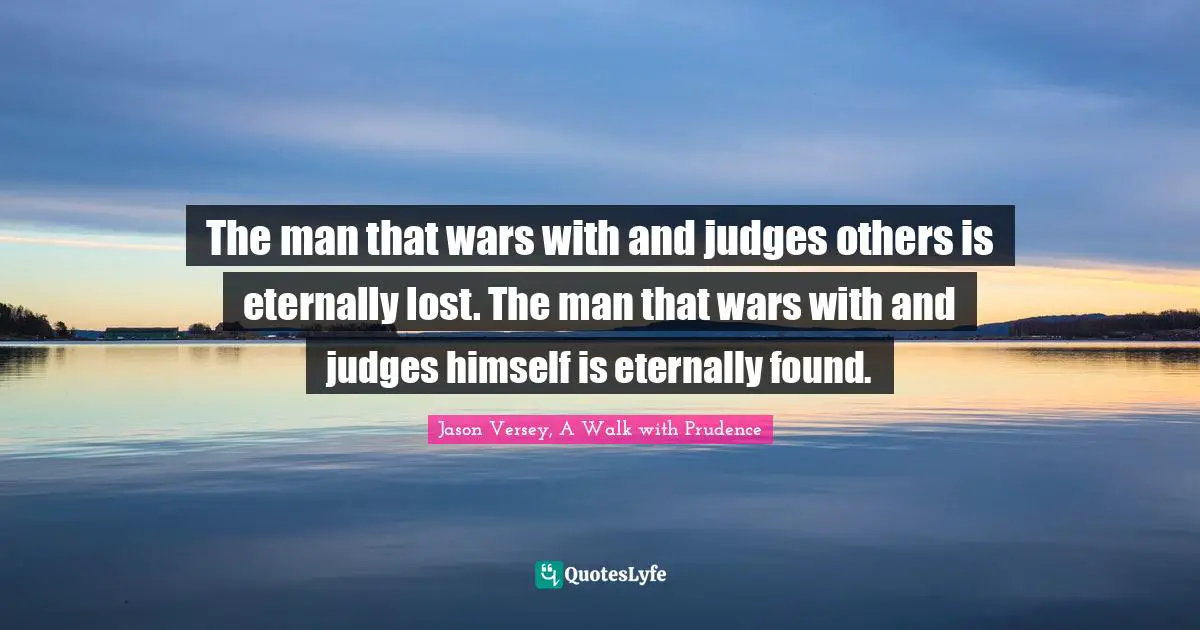 The man that wars with and judges others is eternally lost. The man that wars with and judges himself is eternally found.