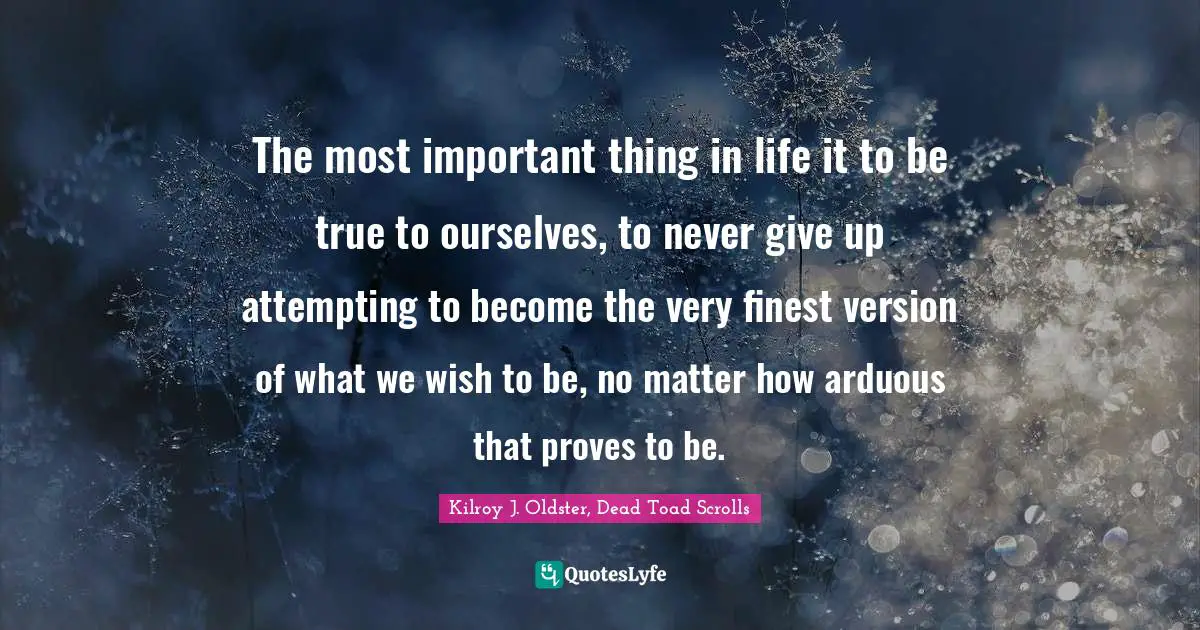 The most important thing in life it to be true to ourselves, to never give up attempting to become the very finest version of what we wish to be, no matter how arduous that proves to be.