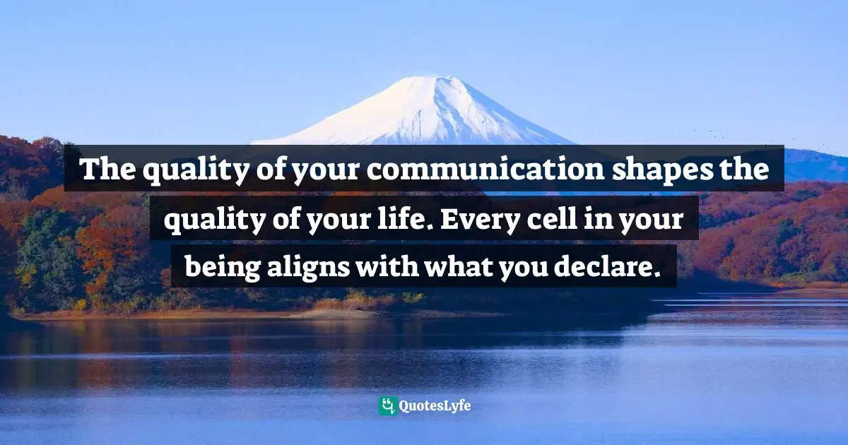 The quality of your communication shapes the quality of your life. Every cell in your being aligns with what you declare.