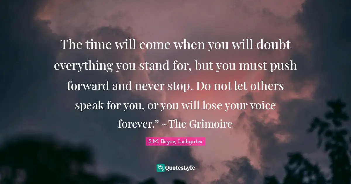 The time will come when you will doubt everything you stand for, but you must push forward and never stop. Do not let others speak for you, or you will lose your voice forever.” ~The Grimoire