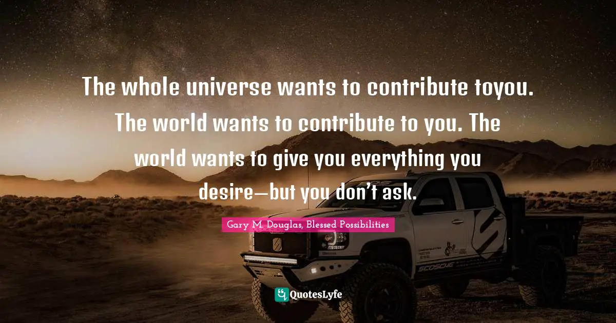 The whole universe wants to contribute toyou. The world wants to contribute to you. The world wants to give you everything you desire—but you don’t ask.