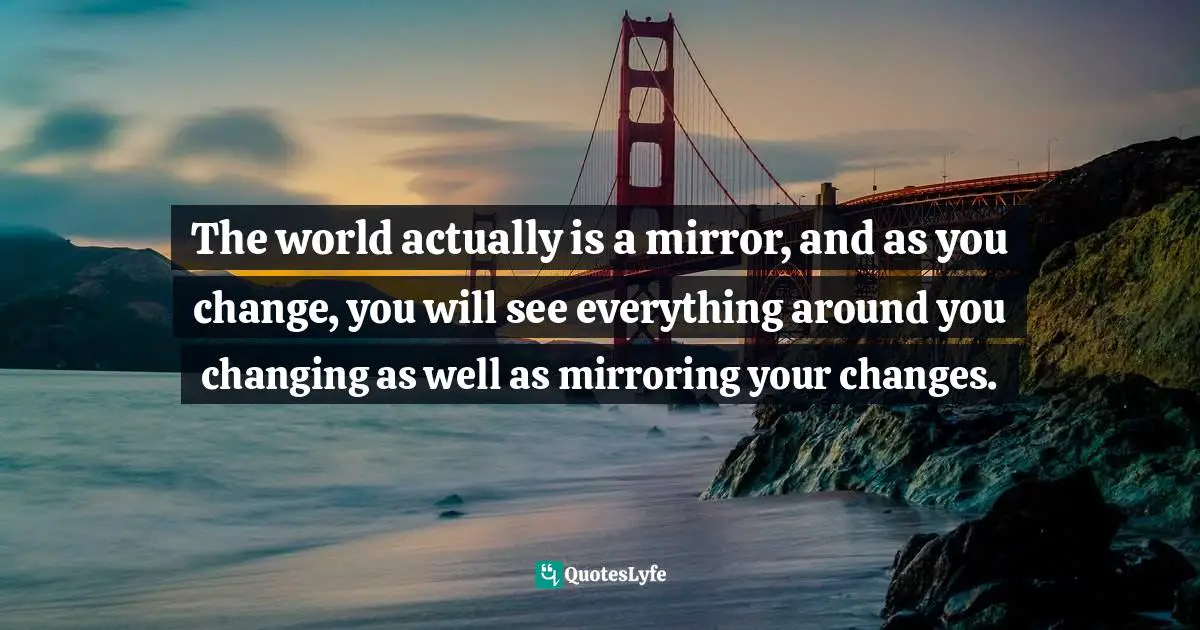 Chris Prentiss Quotes: "The world actually is a mirror, and as you change, you will see everything around you changing as well as mirroring your changes."