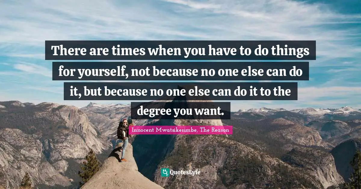 There are times when you have to do things for yourself, not because no one else can do it, but because no one else can do it to the degree you want.