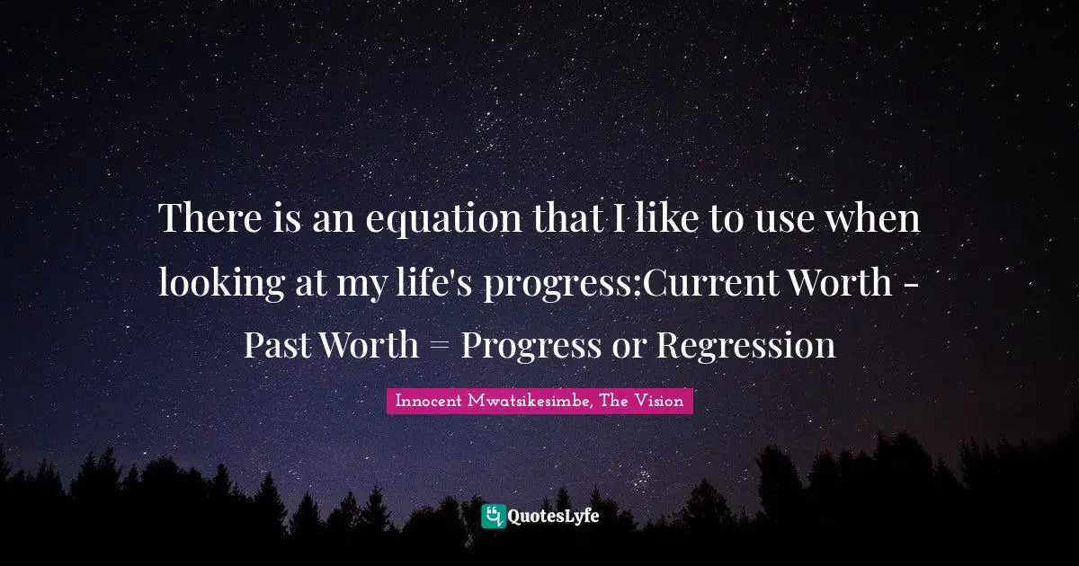 There is an equation that I like to use when looking at my life's progress:Current Worth - Past Worth = Progress or Regression