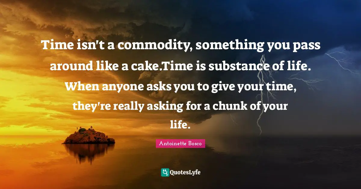 Time isn't a commodity, something you pass around like a cake.Time is substance of life. When anyone asks you to give your time, they're really asking for a chunk of your life.
