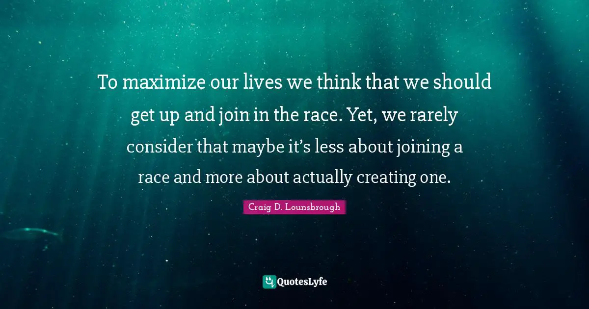 To maximize our lives we think that we should get up and join in the race. Yet, we rarely consider that maybe it’s less about joining a race and more about actually creating one.