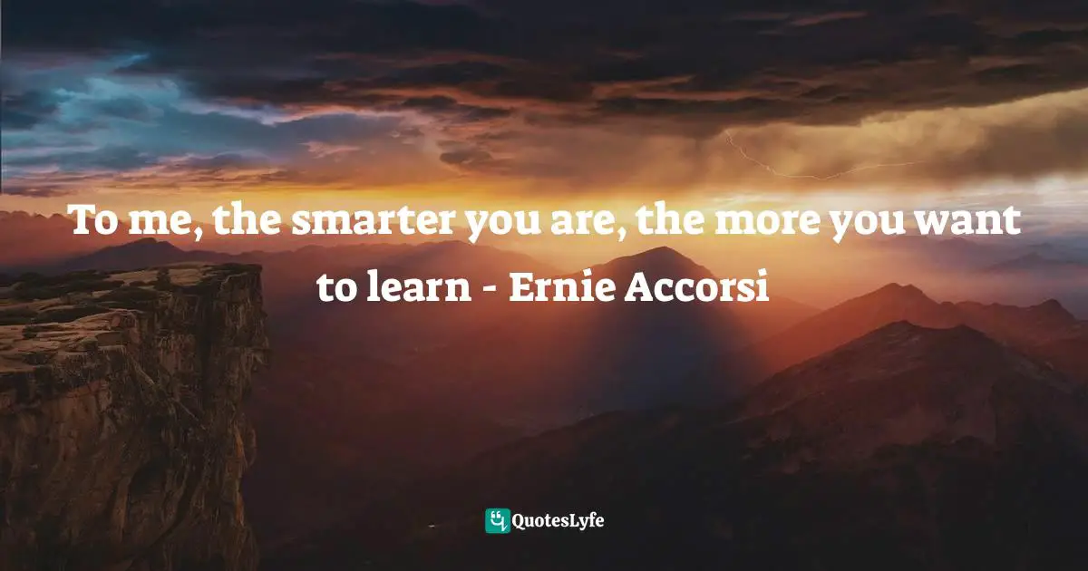 To me, the smarter you are, the more you want to learn - Ernie Accorsi