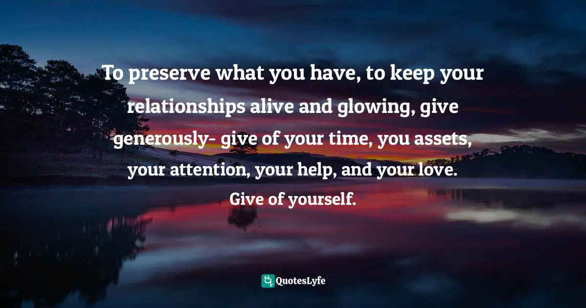 To preserve what you have, to keep your relationships alive and glowing, give generously- give of your time, you assets, your attention, your help, and your love. Give of yourself.