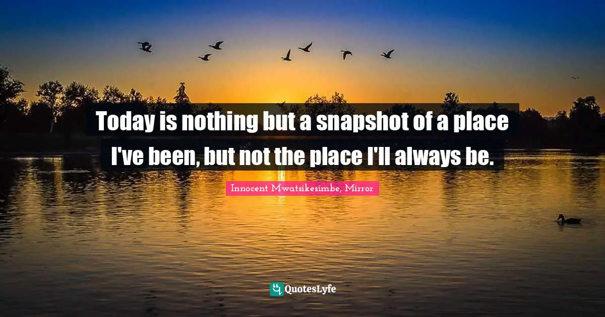 Today is nothing but a snapshot of a place I've been, but not the place I'll always be.