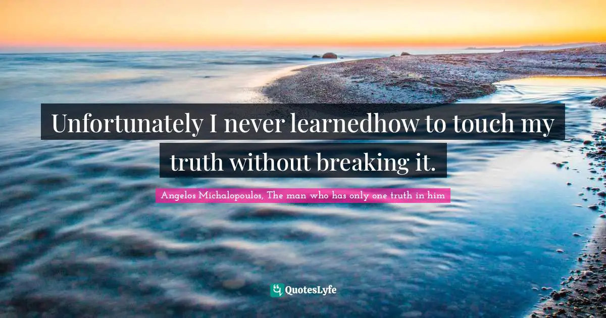 Unfortunately I never learnedhow to touch my truth without breaking it.