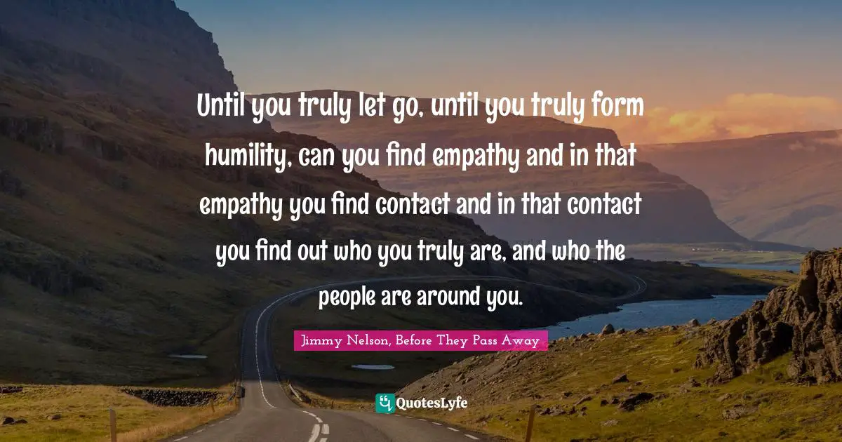 Until you truly let go, until you truly form humility, can you find empathy and in that empathy you find contact and in that contact you find out who you truly are, and who the people are around you.