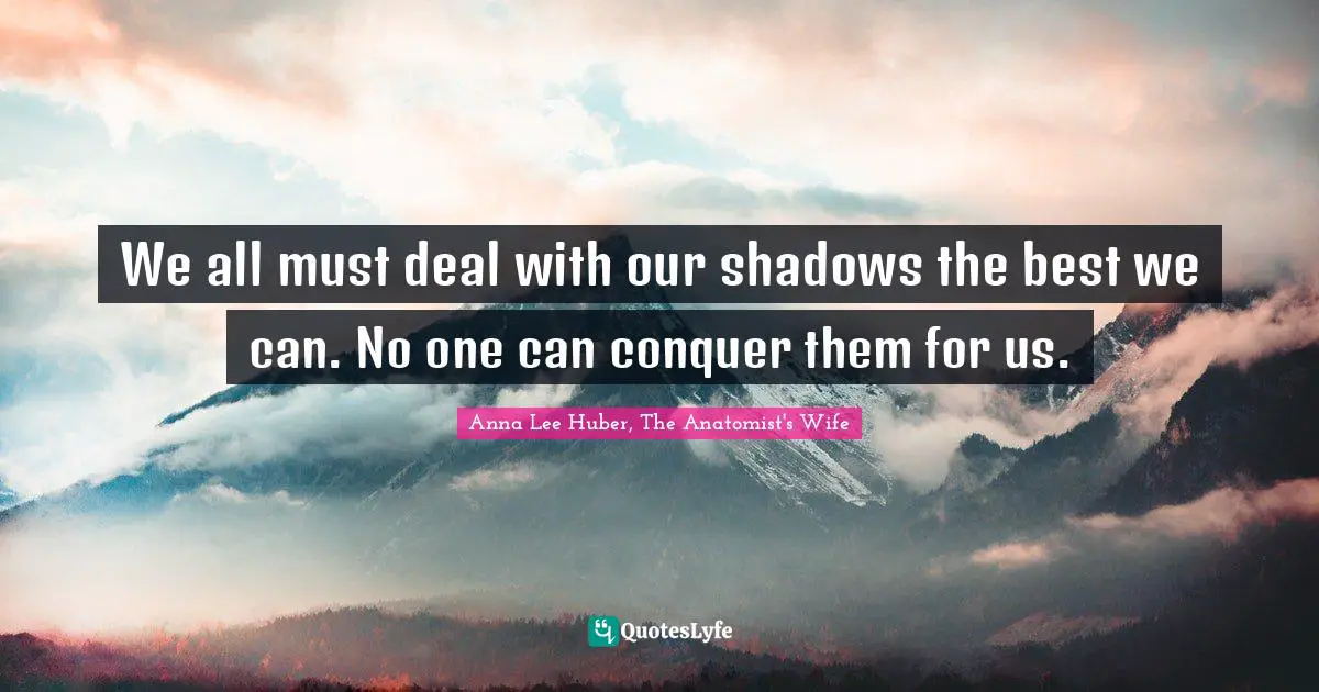 We all must deal with our shadows the best we can. No one can conquer them for us.