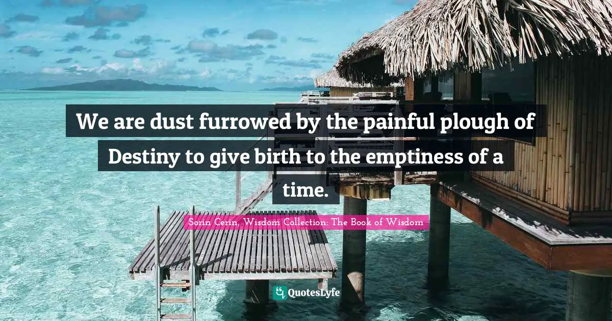 We are dust furrowed by the painful plough of Destiny to give birth to the emptiness of a time.