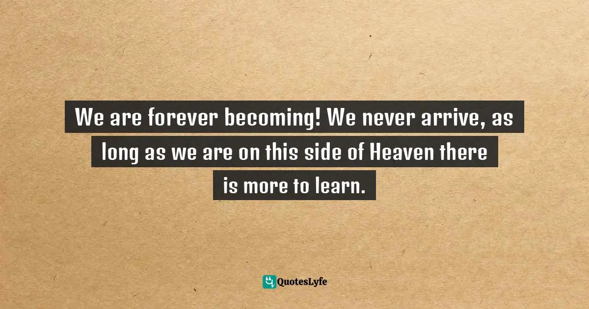 We are forever becoming! We never arrive, as long as we are on this side of Heaven there is more to learn.