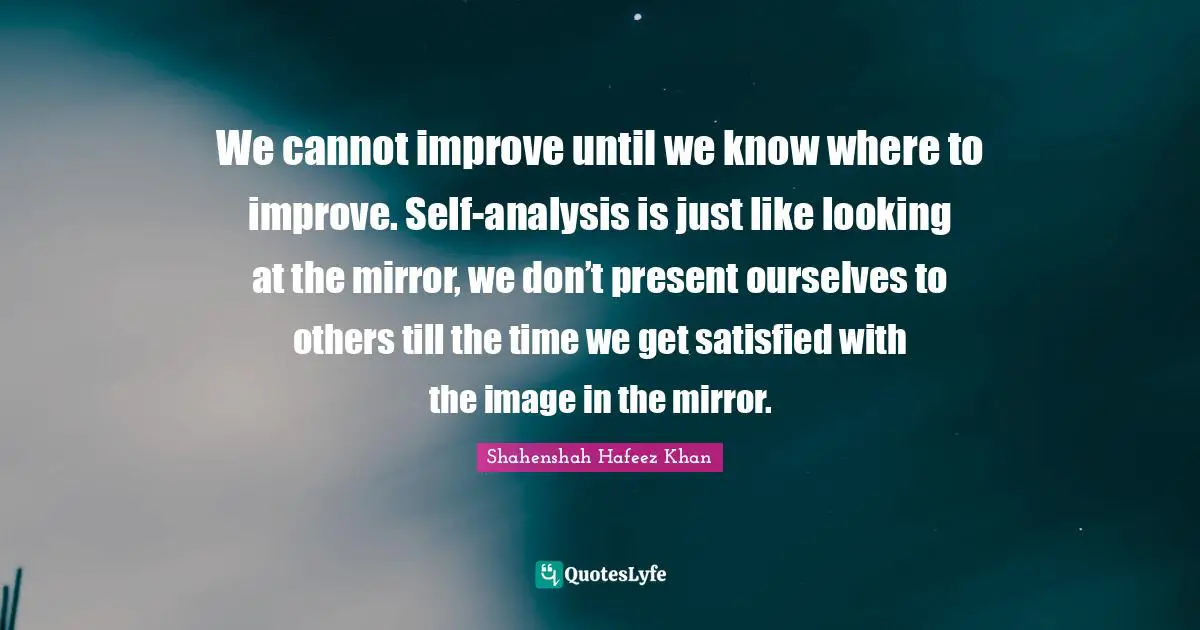 We cannot improve until we know where to improve. Self-analysis is just like looking at the mirror, we don’t present ourselves to others till the time we get satisfied with the image in the mirror.