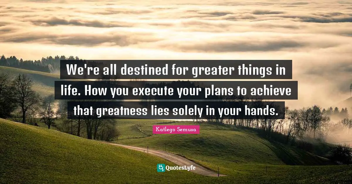 We're all destined for greater things in life. How you execute your plans to achieve that greatness lies solely in your hands.