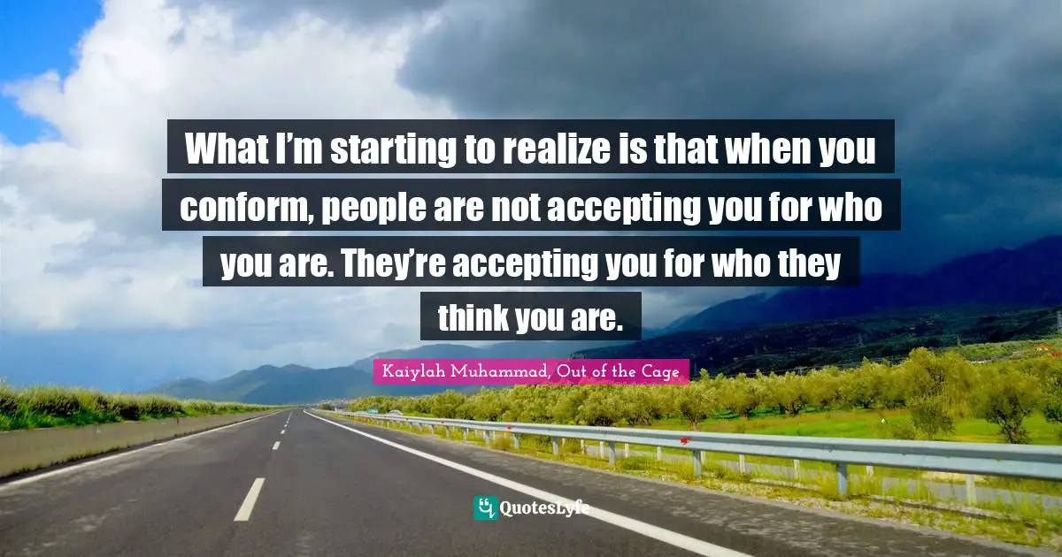 What I’m starting to realize is that when you conform, people are not accepting you for who you are. They’re accepting you for who they think you are.