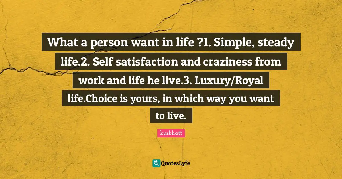 What a person want in life ?1. Simple, steady life.2. Self satisfaction and craziness from work and life he live.3. Luxury/Royal life.Choice is yours, in which way you want to live.