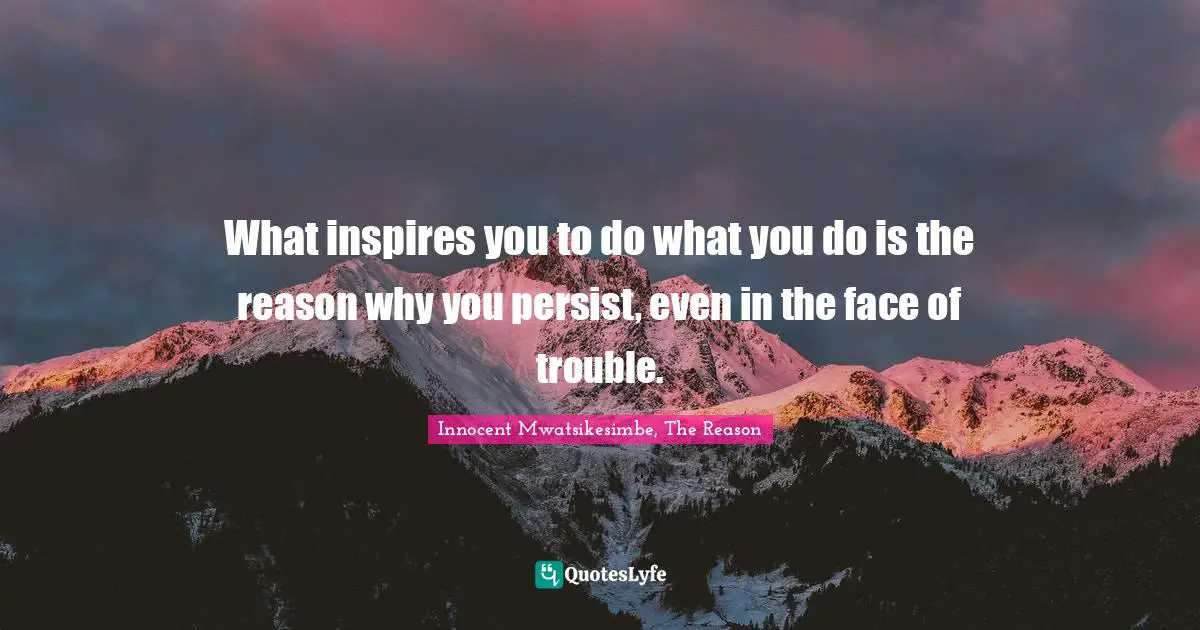 What inspires you to do what you do is the reason why you persist, even in the face of trouble.