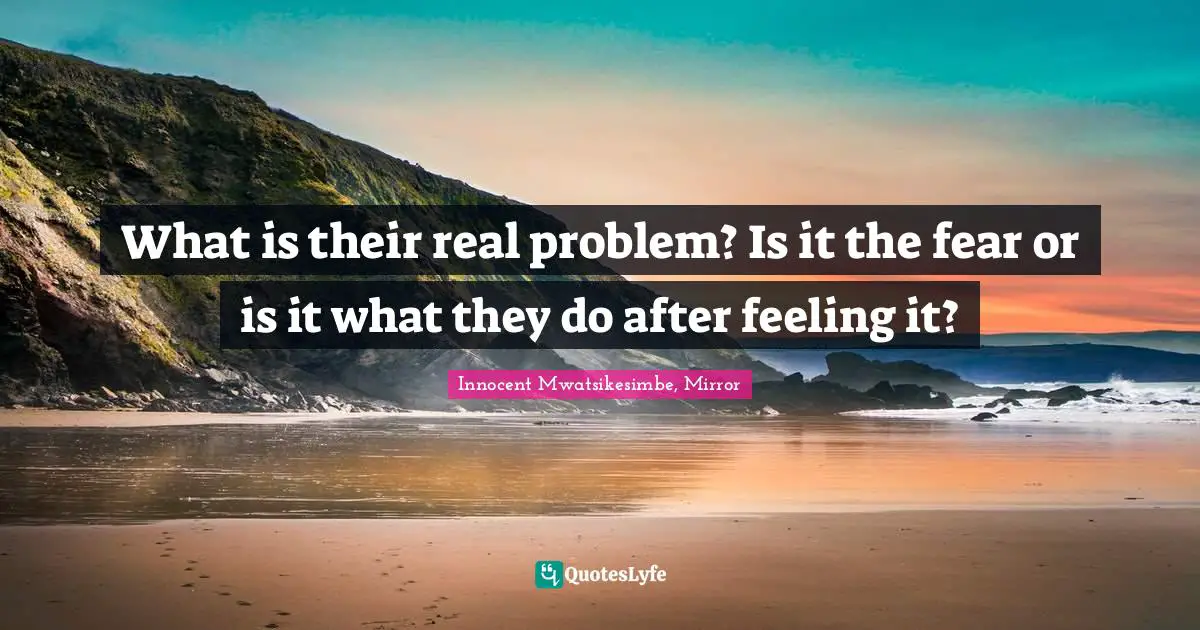 What is their real problem? Is it the fear or is it what they do after feeling it?