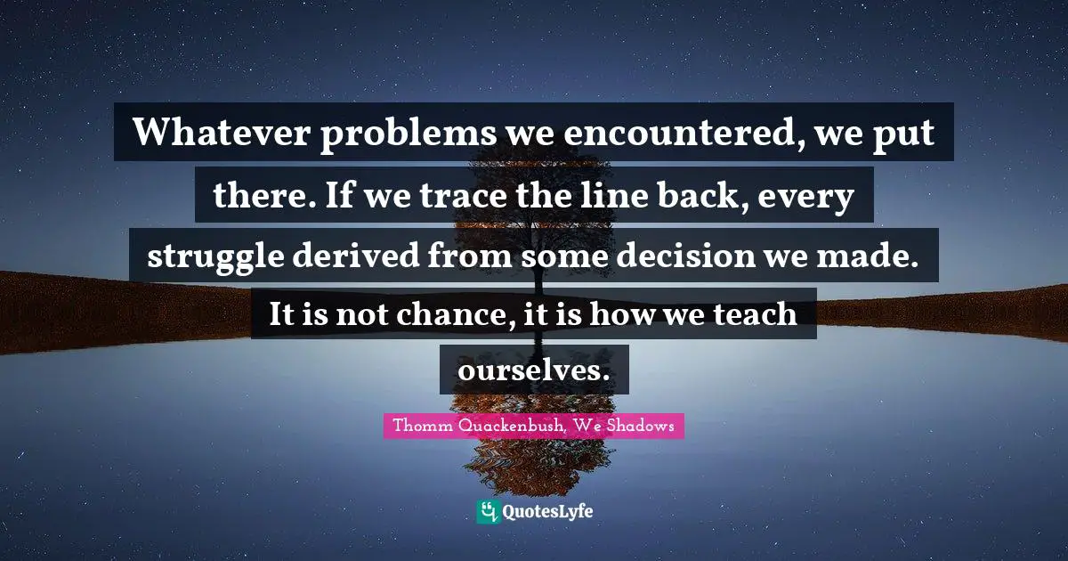 Whatever problems we encountered, we put there. If we trace the line back, every struggle derived from some decision we made. It is not chance, it is how we teach ourselves.
