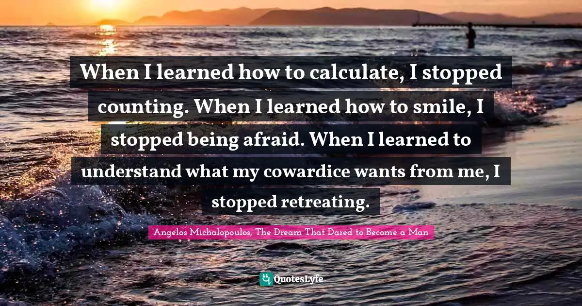 Angelos Michalopoulos, The Dream That Dared To Become A Man Quotes: "When I learned how to calculate, I stopped counting. When I learned how to smile, I stopped being afraid. When I learned to understand what my cowardice wants from me, I stopped retreating."