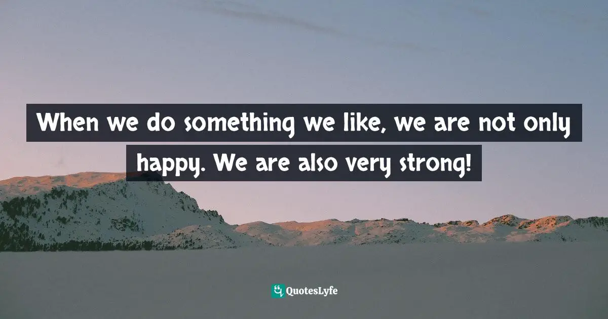 When we do something we like, we are not only happy. We are also very strong!
