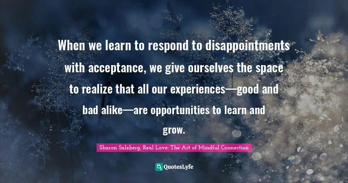Sharon Salzberg, Real Love: The Art Of Mindful Connection Quotes: "When we learn to respond to disappointments with acceptance, we give ourselves the space to realize that all our experiences—good and bad alike—are opportunities to learn and grow."