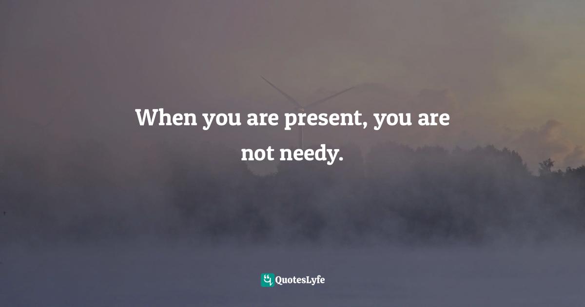 When you are present, you are not needy.