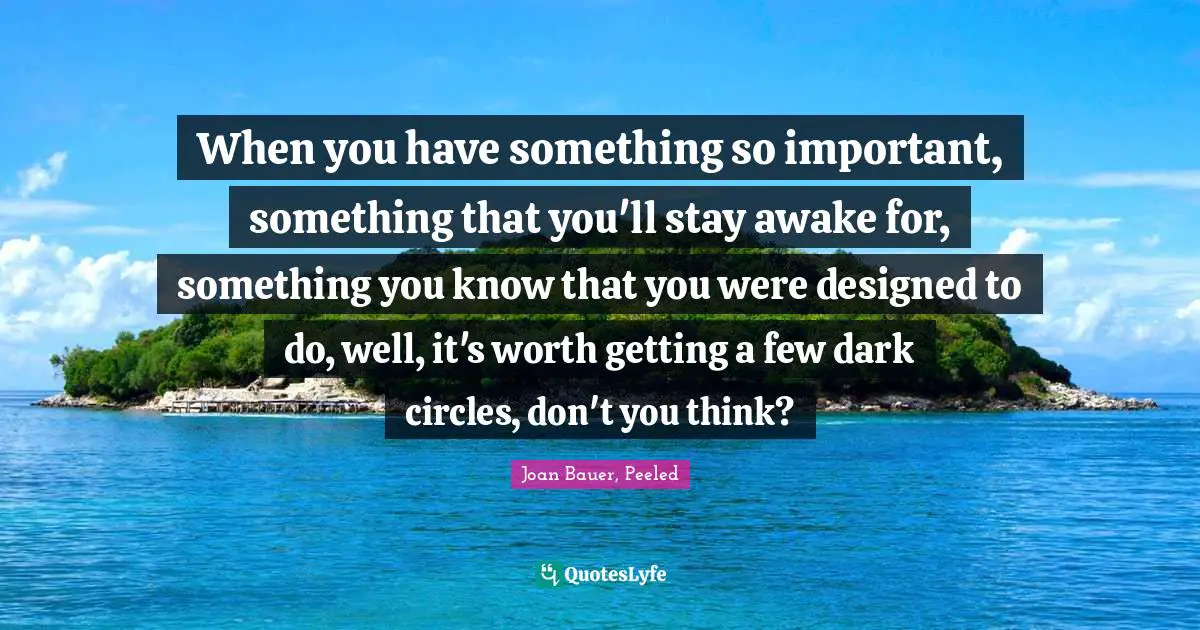 When you have something so important, something that you'll stay awake for, something you know that you were designed to do, well, it's worth getting a few dark circles, don't you think?