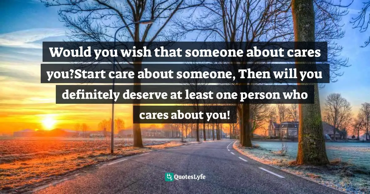 Would you wish that someone about cares you?Start care about someone, Then will you definitely deserve at least one person who cares about you!