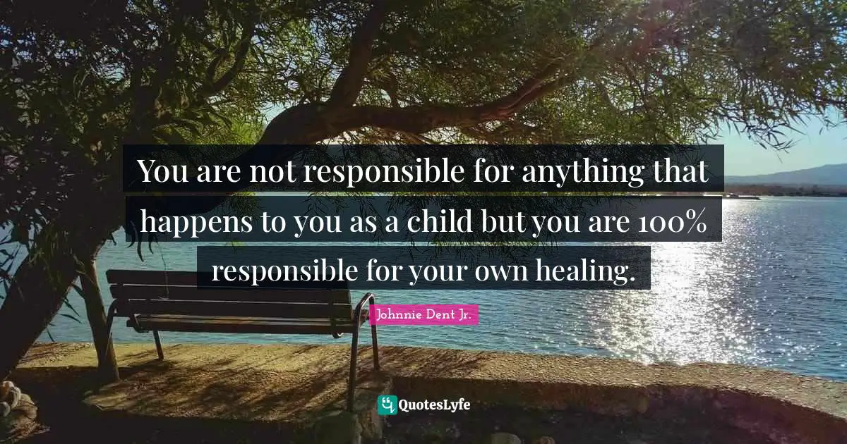 You are not responsible for anything that happens to you as a child but you are 100% responsible for your own healing.