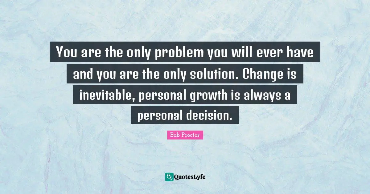 You are the only problem you will ever have and you are the only solution. Change is inevitable, personal growth is always a personal decision.