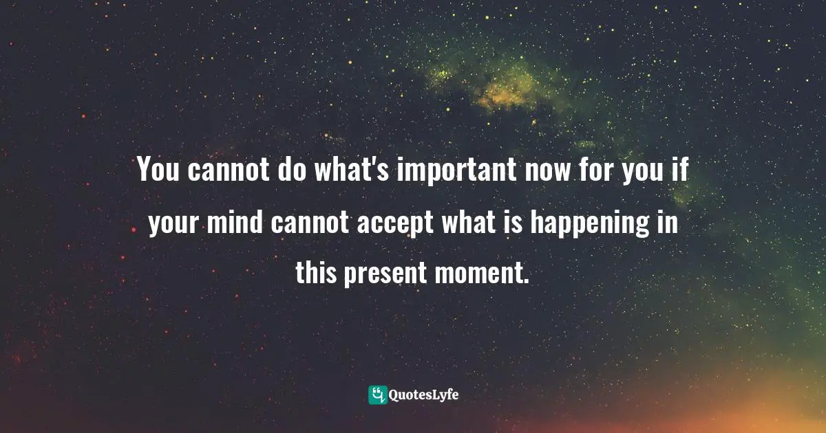 You cannot do what's important now for you if your mind cannot accept what is happening in this present moment.