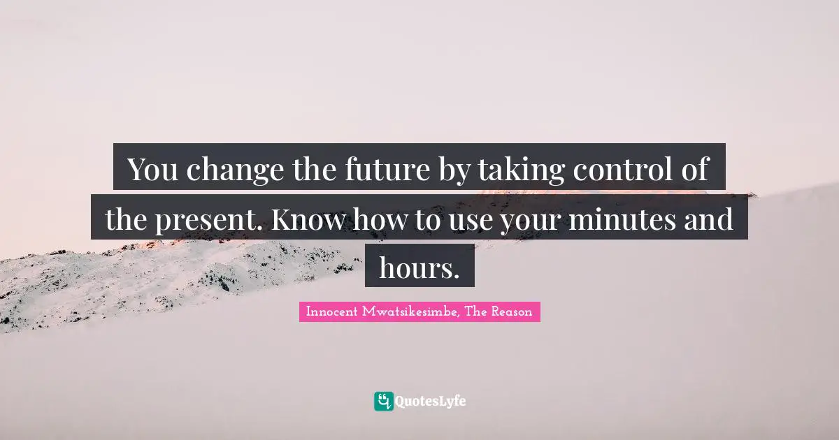 You change the future by taking control of the present. Know how to use your minutes and hours.