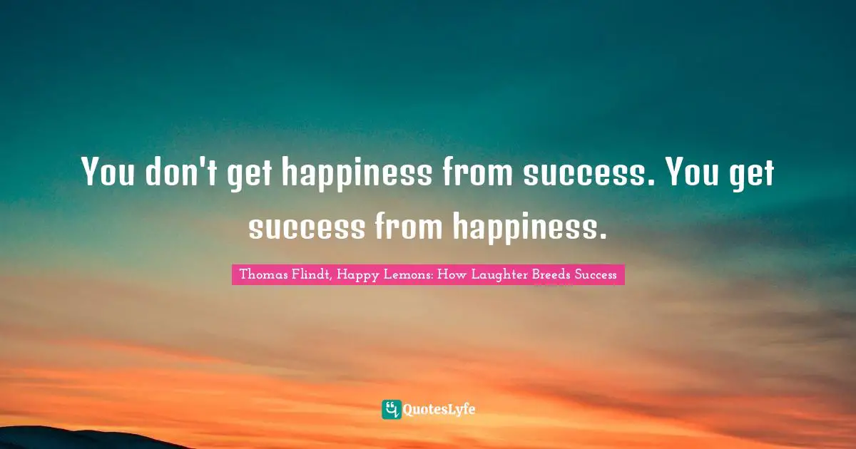 Thomas Flindt, Happy Lemons: How Laughter Breeds Success Quotes: "You don't get happiness from success. You get success from happiness."