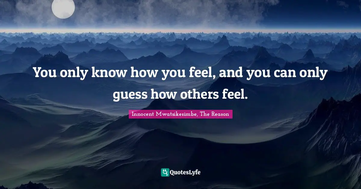 You only know how you feel, and you can only guess how others feel.