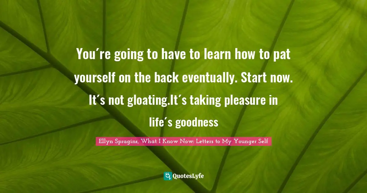 You´re going to have to learn how to pat yourself on the back eventually. Start now. It´s not gloating.It´s taking pleasure in life´s goodness