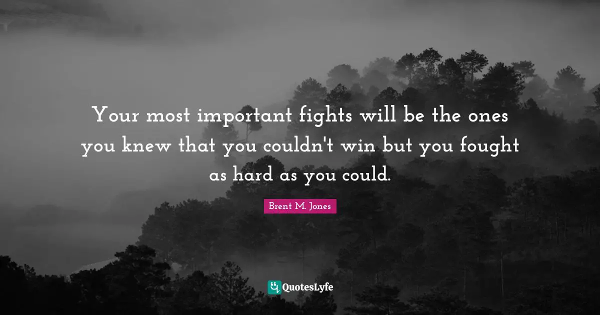 Your most important fights will be the ones you knew that you couldn't win but you fought as hard as you could.