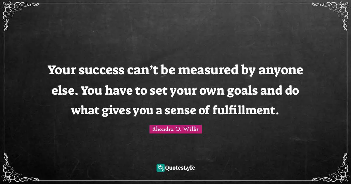 Your success can’t be measured by anyone else. You have to set your own goals and do what gives you a sense of fulfillment.