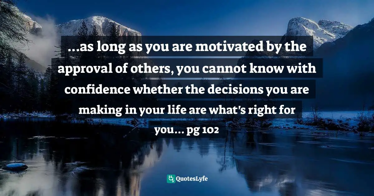 ...as long as you are motivated by the approval of others, you cannot know with confidence whether the decisions you are making in your life are what's right for you... pg 102