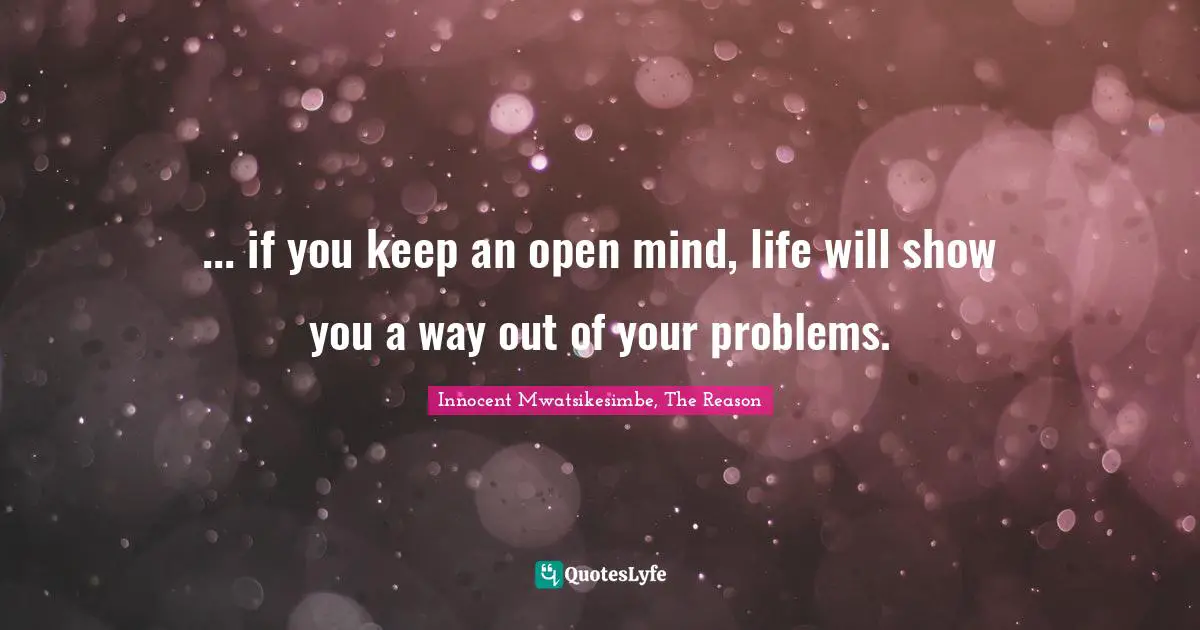 ... if you keep an open mind, life will show you a way out of your problems.