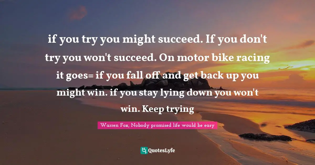 if you try you might succeed. If you don't try you won't succeed. On motor bike racing it goes= if you fall off and get back up you might win. if you stay lying down you won't win. Keep trying